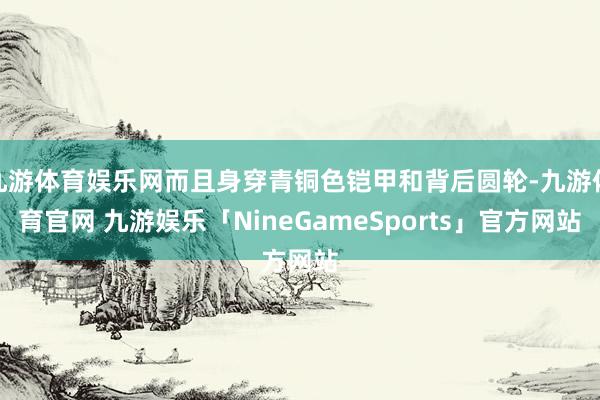 九游体育娱乐网而且身穿青铜色铠甲和背后圆轮-九游体育官网 九游娱乐「NineGameSports」官方网站