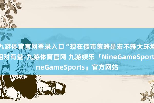 九游体育官网登录入口“现在债市策略是宏不雅大环境对债券市集相对有益-九游体育官网 九游娱乐「NineGameSports」官方网站