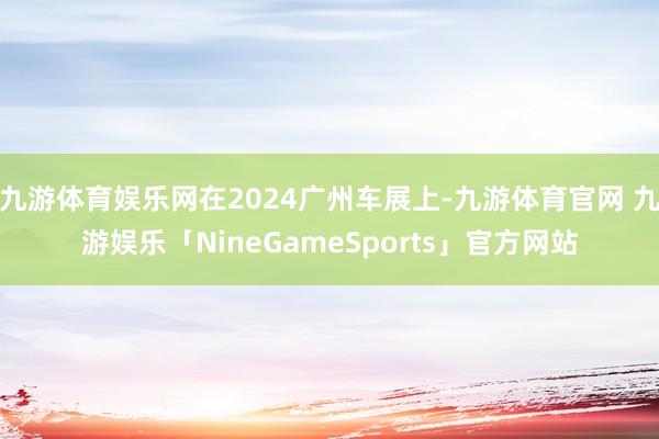 九游体育娱乐网在2024广州车展上-九游体育官网 九游娱乐「NineGameSports」官方网站