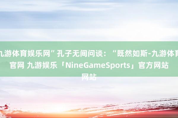 九游体育娱乐网”孔子无间问谈：“既然如斯-九游体育官网 九游娱乐「NineGameSports」官方网站