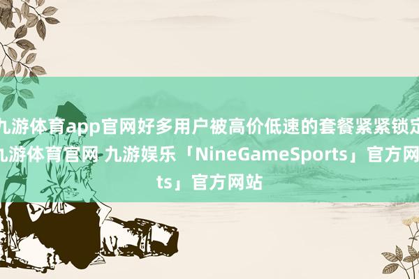 九游体育app官网好多用户被高价低速的套餐紧紧锁定-九游体育官网 九游娱乐「NineGameSports」官方网站