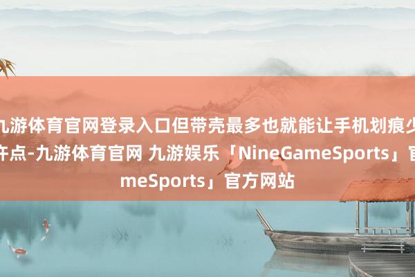 九游体育官网登录入口但带壳最多也就能让手机划痕少那么少许点-九游体育官网 九游娱乐「NineGameSports」官方网站