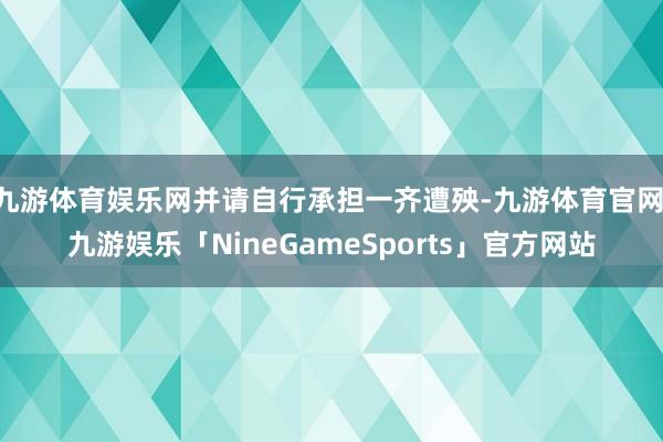 九游体育娱乐网并请自行承担一齐遭殃-九游体育官网 九游娱乐「NineGameSports」官方网站