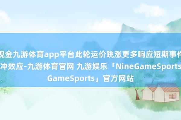 现金九游体育app平台此轮运价跳涨更多响应短期事件性刺激的脉冲效应-九游体育官网 九游娱乐「NineGameSports」官方网站