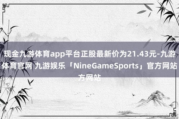 现金九游体育app平台正股最新价为21.43元-九游体育官网 九游娱乐「NineGameSports」官方网站