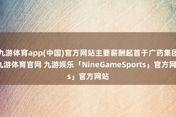 九游体育app(中国)官方网站主要薪酬起首于广药集团-九游体育官网 九游娱乐「NineGameSports」官方网站