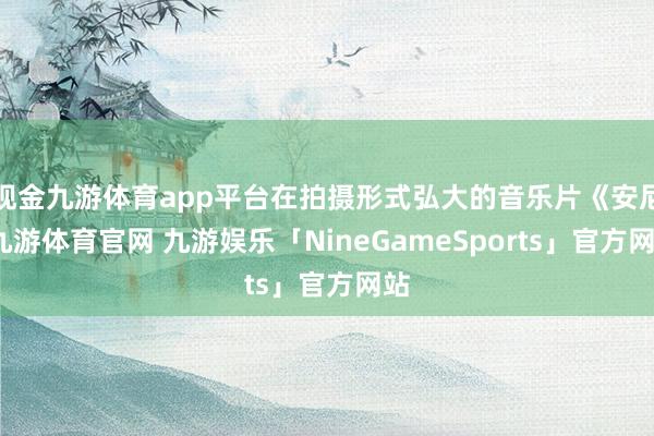 现金九游体育app平台在拍摄形式弘大的音乐片《安尼-九游体育官网 九游娱乐「NineGameSports」官方网站