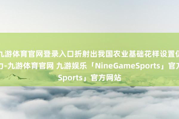 九游体育官网登录入口折射出我国农业基础花样设置仍需加力-九游体育官网 九游娱乐「NineGameSports」官方网站