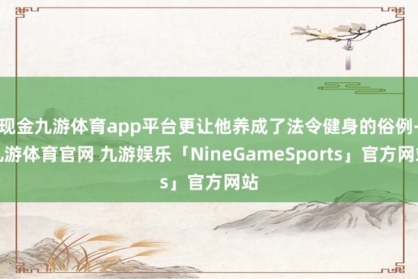 现金九游体育app平台更让他养成了法令健身的俗例-九游体育官网 九游娱乐「NineGameSports」官方网站