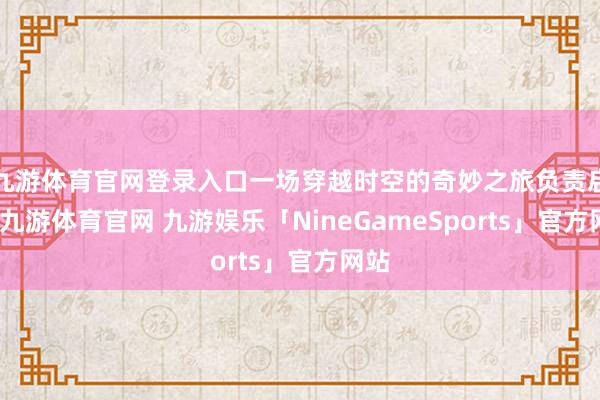 九游体育官网登录入口一场穿越时空的奇妙之旅负责启航-九游体育官网 九游娱乐「NineGameSports」官方网站