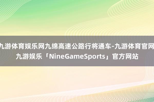 九游体育娱乐网九绵高速公路行将通车-九游体育官网 九游娱乐「NineGameSports」官方网站