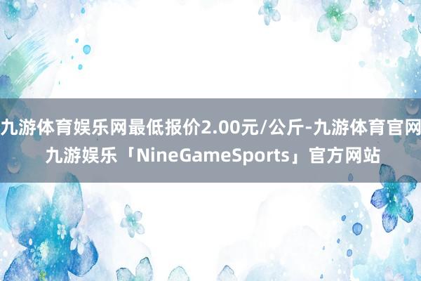 九游体育娱乐网最低报价2.00元/公斤-九游体育官网 九游娱乐「NineGameSports」官方网站