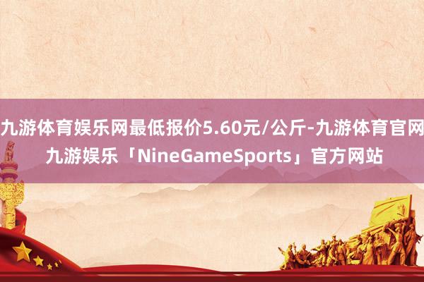 九游体育娱乐网最低报价5.60元/公斤-九游体育官网 九游娱乐「NineGameSports」官方网站