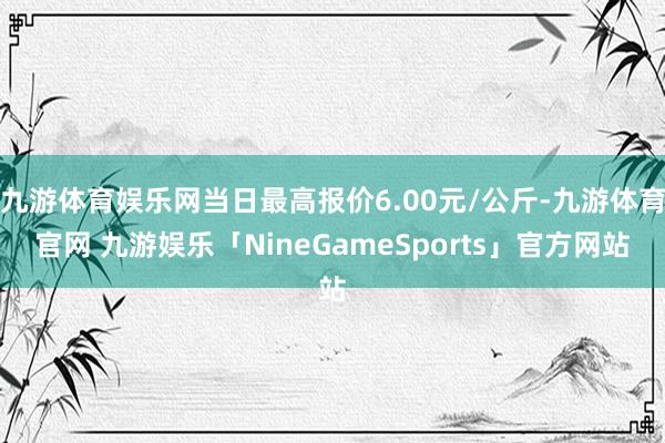 九游体育娱乐网当日最高报价6.00元/公斤-九游体育官网 九游娱乐「NineGameSports」官方网站