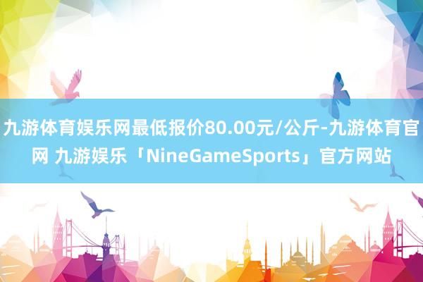 九游体育娱乐网最低报价80.00元/公斤-九游体育官网 九游娱乐「NineGameSports」官方网站