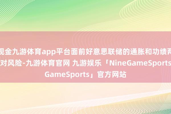 现金九游体育app平台面前好意思联储的通胀和功绩两大野心齐面对风险-九游体育官网 九游娱乐「NineGameSports」官方网站