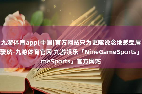 九游体育app(中国)官方网站只为更隧说念地感受唇齿相触的骤然-九游体育官网 九游娱乐「NineGameSports」官方网站