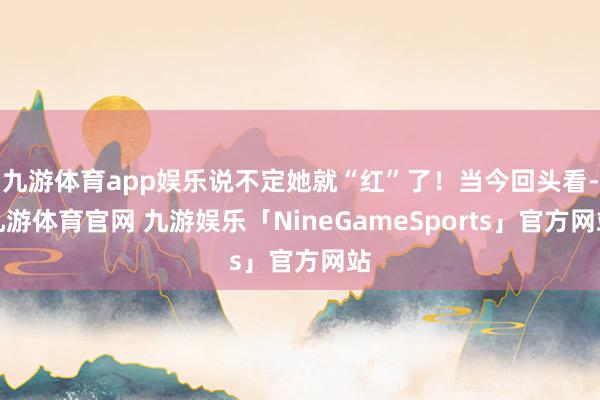 九游体育app娱乐说不定她就“红”了！当今回头看-九游体育官网 九游娱乐「NineGameSports」官方网站