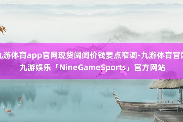 九游体育app官网现货阛阓价钱要点窄调-九游体育官网 九游娱乐「NineGameSports」官方网站