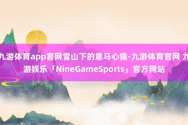 九游体育app官网雪山下的意马心猿-九游体育官网 九游娱乐「NineGameSports」官方网站