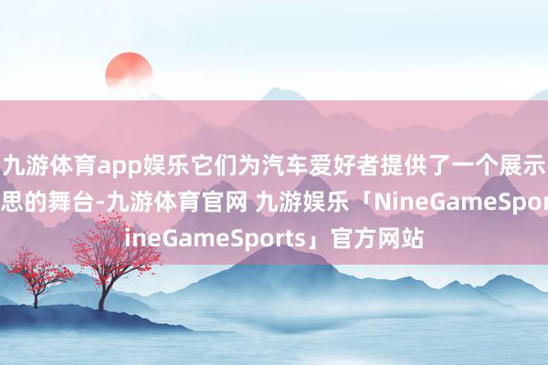 九游体育app娱乐它们为汽车爱好者提供了一个展示才华、已毕梦思的舞台-九游体育官网 九游娱乐「NineGameSports」官方网站