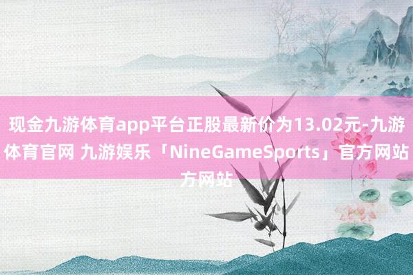 现金九游体育app平台正股最新价为13.02元-九游体育官网 九游娱乐「NineGameSports」官方网站
