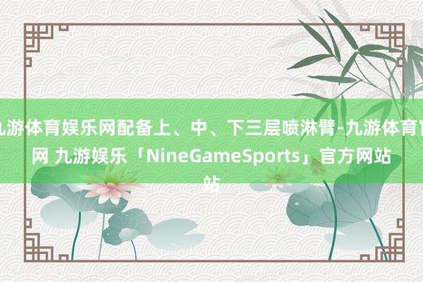 九游体育娱乐网配备上、中、下三层喷淋臂-九游体育官网 九游娱乐「NineGameSports」官方网站