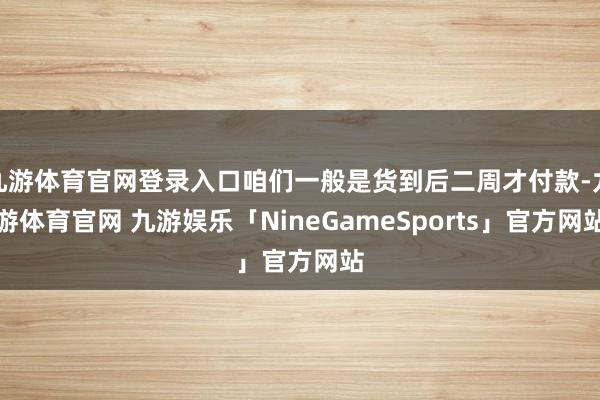 九游体育官网登录入口咱们一般是货到后二周才付款-九游体育官网 九游娱乐「NineGameSports」官方网站
