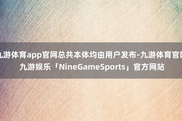 九游体育app官网总共本体均由用户发布-九游体育官网 九游娱乐「NineGameSports」官方网站