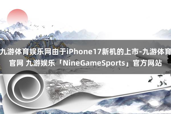 九游体育娱乐网由于iPhone17新机的上市-九游体育官网 九游娱乐「NineGameSports」官方网站