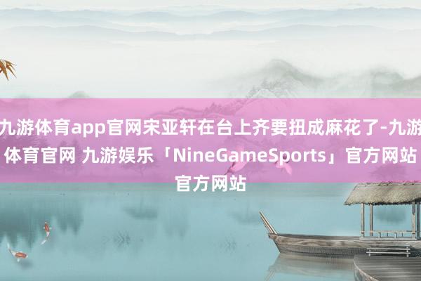 九游体育app官网宋亚轩在台上齐要扭成麻花了-九游体育官网 九游娱乐「NineGameSports」官方网站