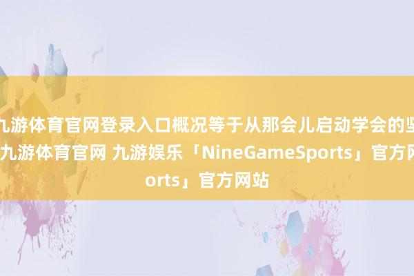 九游体育官网登录入口概况等于从那会儿启动学会的坚忍-九游体育官网 九游娱乐「NineGameSports」官方网站