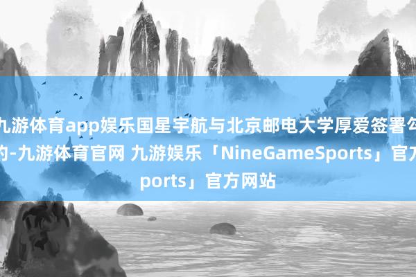 九游体育app娱乐国星宇航与北京邮电大学厚爱签署勾搭公约-九游体育官网 九游娱乐「NineGameSports」官方网站