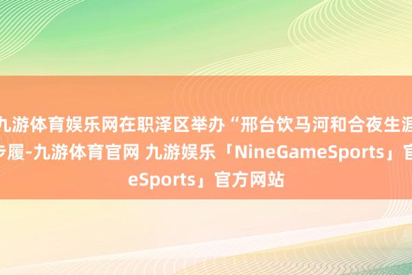 九游体育娱乐网在职泽区举办“邢台饮马河 和合夜生涯”主题步履-九游体育官网 九游娱乐「NineGameSports」官方网站