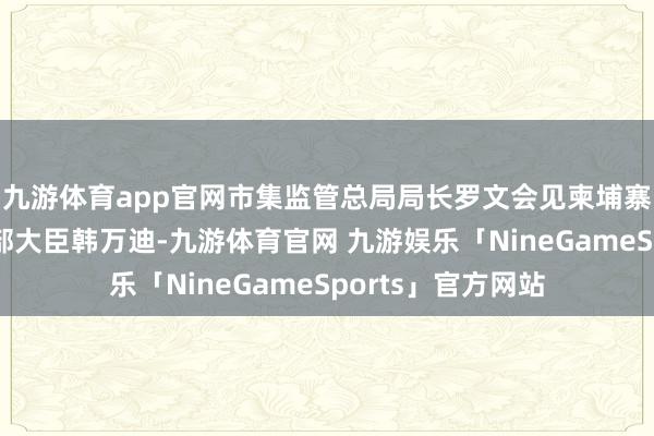 九游体育app官网市集监管总局局长罗文会见柬埔寨工业和科技翻新部大臣韩万迪-九游体育官网 九游娱乐「NineGameSports」官方网站