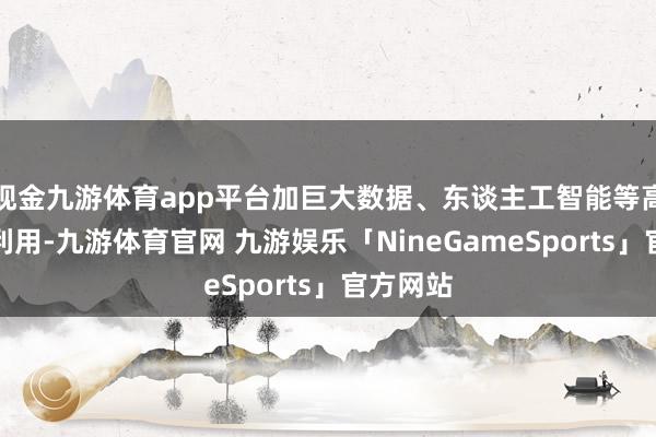 现金九游体育app平台加巨大数据、东谈主工智能等高新技能利用-九游体育官网 九游娱乐「NineGameSports」官方网站