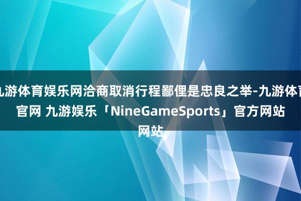 九游体育娱乐网洽商取消行程鄙俚是忠良之举-九游体育官网 九游娱乐「NineGameSports」官方网站