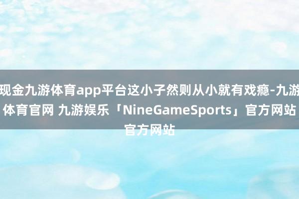 现金九游体育app平台这小子然则从小就有戏瘾-九游体育官网 九游娱乐「NineGameSports」官方网站