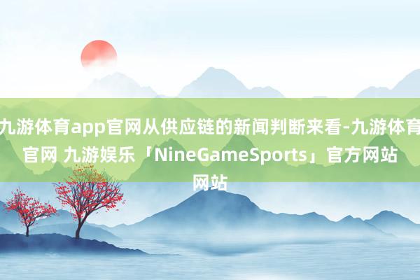 九游体育app官网从供应链的新闻判断来看-九游体育官网 九游娱乐「NineGameSports」官方网站