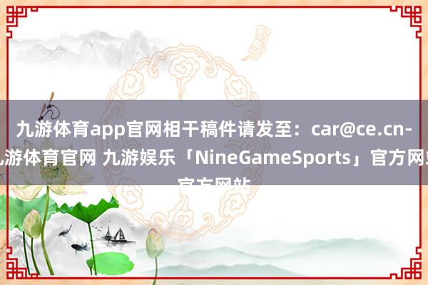 九游体育app官网相干稿件请发至：car@ce.cn-九游体育官网 九游娱乐「NineGameSports」官方网站