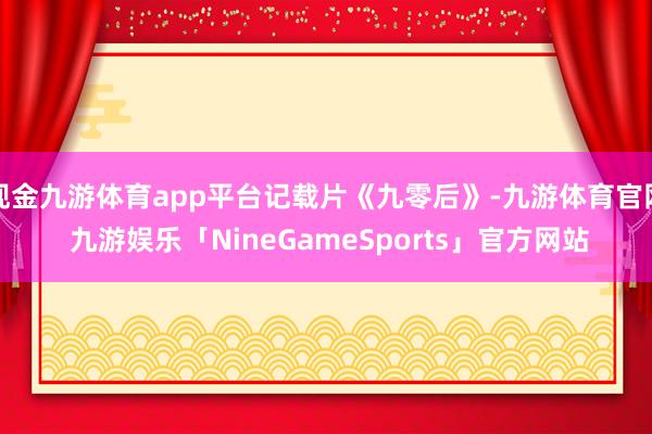 现金九游体育app平台记载片《九零后》-九游体育官网 九游娱乐「NineGameSports」官方网站