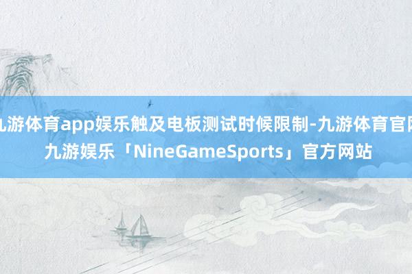 九游体育app娱乐触及电板测试时候限制-九游体育官网 九游娱乐「NineGameSports」官方网站