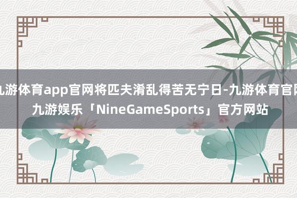 九游体育app官网将匹夫淆乱得苦无宁日-九游体育官网 九游娱乐「NineGameSports」官方网站