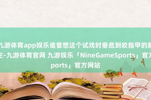 九游体育app娱乐谁曾想这个试戏时垂危到咬指甲的新东谈主-九游体育官网 九游娱乐「NineGameSports」官方网站