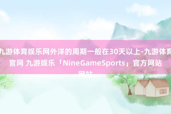 九游体育娱乐网外洋的周期一般在30天以上-九游体育官网 九游娱乐「NineGameSports」官方网站