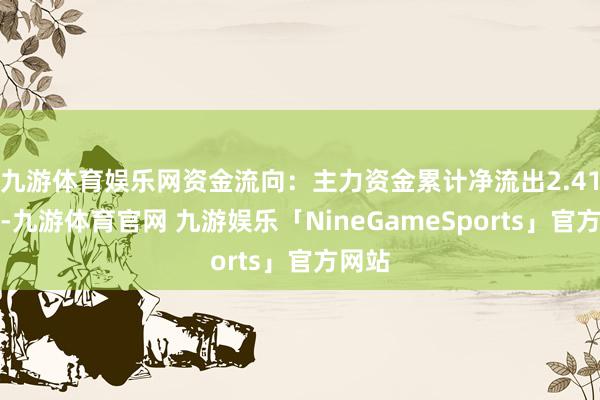 九游体育娱乐网资金流向：主力资金累计净流出2.41亿元-九游体育官网 九游娱乐「NineGameSports」官方网站