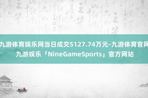 九游体育娱乐网当日成交5127.74万元-九游体育官网 九游娱乐「NineGameSports」官方网站