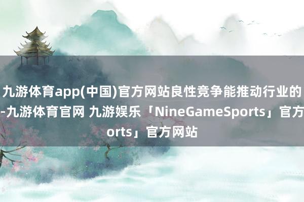 九游体育app(中国)官方网站良性竞争能推动行业的跨越-九游体育官网 九游娱乐「NineGameSports」官方网站