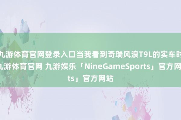 九游体育官网登录入口当我看到奇瑞风浪T9L的实车时-九游体育官网 九游娱乐「NineGameSports」官方网站