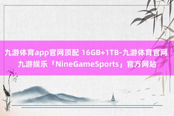 九游体育app官网顶配 16GB+1TB-九游体育官网 九游娱乐「NineGameSports」官方网站